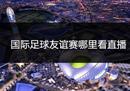 哪里可以看国际足球友谊赛直播？这是你应得的最完整的一点。